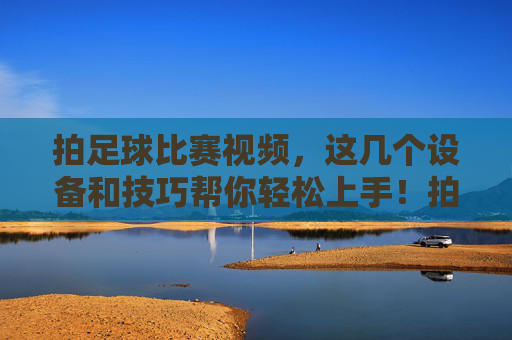 拍足球比赛视频，这几个设备和技巧帮你轻松上手！拍足球比赛视频，设备技巧助你轻松上手