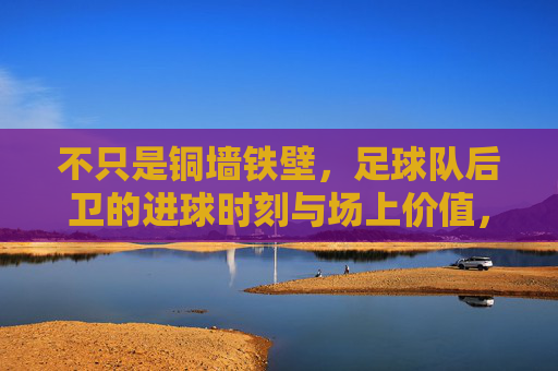 不只是铜墙铁壁,足球队后卫的进球时刻与场上价值,不止铜墙铁壁,后卫的进球时刻与场上价值