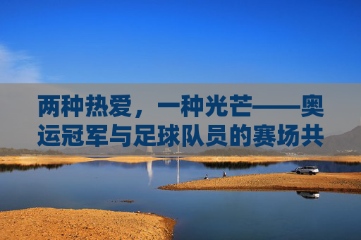 两种热爱,一种光芒——奥运冠军与足球队员的赛场共鸣,热爱同辉,赛场共鸣