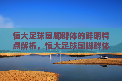 恒大足球国脚群体的鲜明特点解析,恒大足球国脚群体的鲜明特点解析