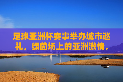 足球亚洲杯赛事举办城市巡礼，绿茵场上的亚洲激情，足球亚洲杯城市巡礼，绿茵场上的亚洲激情
