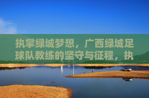 执掌绿城梦想,广西绿城足球队教练的坚守与征程,执掌绿城梦想,教练的坚守与征程
