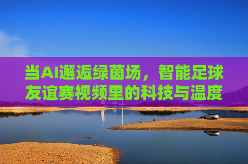 当AI邂逅绿茵场，智能足球友谊赛视频里的科技与温度，AI邂逅绿茵场，友谊赛中的科技与温度