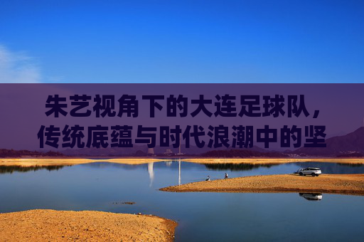 朱艺视角下的大连足球队，传统底蕴与时代浪潮中的坚守与突围，朱艺视角下的大连足球队，传统底蕴与时代浪潮的坚守突围