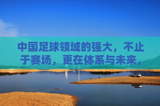 中国足球领域的强大，不止于赛场，更在体系与未来，中国足球强大不止赛场，体系筑基，未来可期