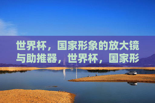 世界杯,国家形象的放大镜与助推器,世界杯,国家形象的放大镜与助推器