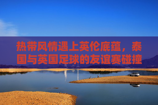 热带风情遇上英伦底蕴,泰国与英国足球的友谊赛碰撞,热带风情遇上英伦底蕴,泰英足球友谊赛碰撞