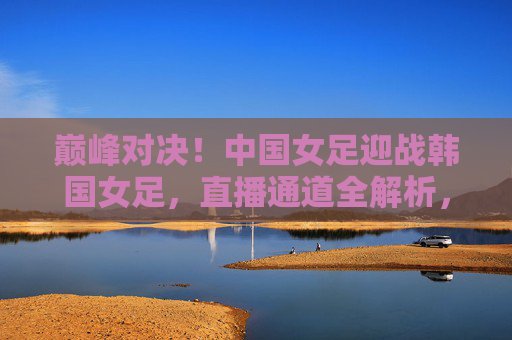 巅峰对决!中国女足迎战韩国女足,直播通道全解析,巅峰对决!中国女足迎战韩国女足直播通道全解析