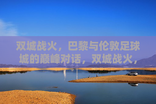双城战火,巴黎与伦敦足球城的巅峰对话,双城战火,巴黎与伦敦足球巅峰对话