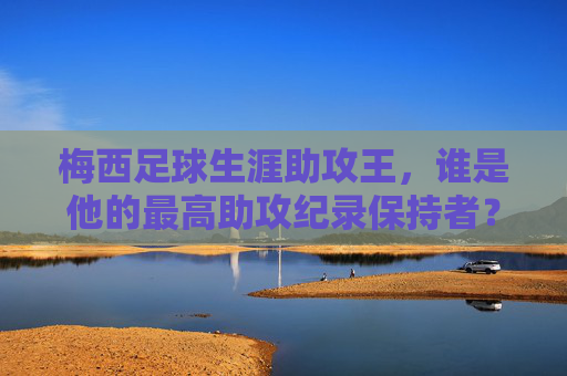 梅西足球生涯助攻王，谁是他的最高助攻纪录保持者？梅西足球生涯助攻王，最高助攻纪录保持者是谁？