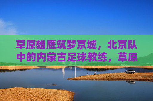 草原雄鹰筑梦京城,北京队中的内蒙古足球教练,草原雄鹰筑梦京城,北京队中的内蒙古足球教练
