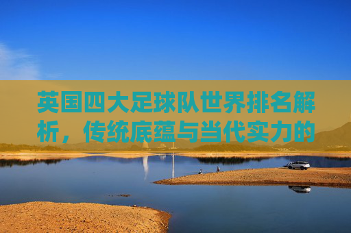 英国四大足球队世界排名解析，传统底蕴与当代实力的交织，英国四大足球队世界排名解析，传统底蕴与当代实力的交织