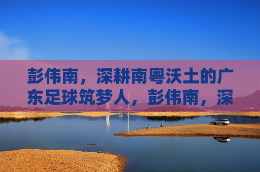 彭伟南,深耕南粤沃土的广东足球筑梦人,彭伟南,深耕南粤沃土的广东足球筑梦人