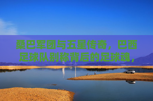桑巴军团与五星传奇,巴西足球队别称背后的足球魂,桑巴军团与五星传奇,巴西足球队别称背后的足球魂