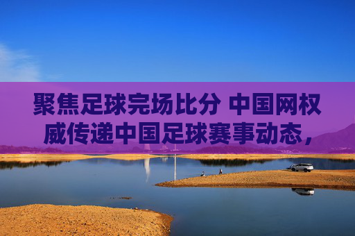 聚焦足球完场比分 中国网权威传递中国足球赛事动态,聚焦足球完场比分 中国网权威传递中国足球赛事动态
