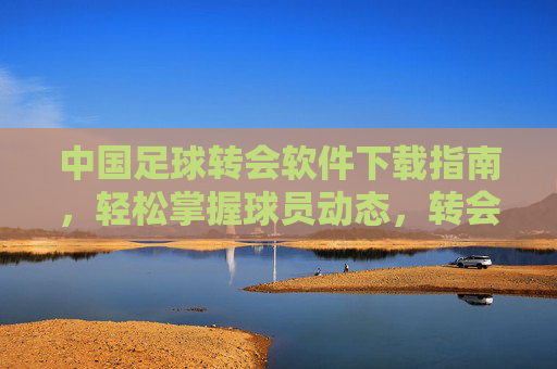 中国足球转会软件下载指南，轻松掌握球员动态，转会信息一手掌握，中国足球转会软件下载指南