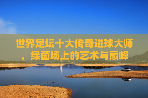 世界足坛十大传奇进球大师,绿茵场上的艺术与巅峰