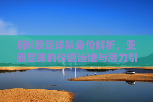 韩K联足球队身价解析,亚洲足球的价值洼地与潜力引擎,韩K联身价解析,亚洲足球的价值洼地与潜力引擎