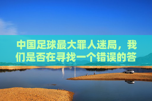 中国足球最大罪人迷局,我们是否在寻找一个错误的答案?