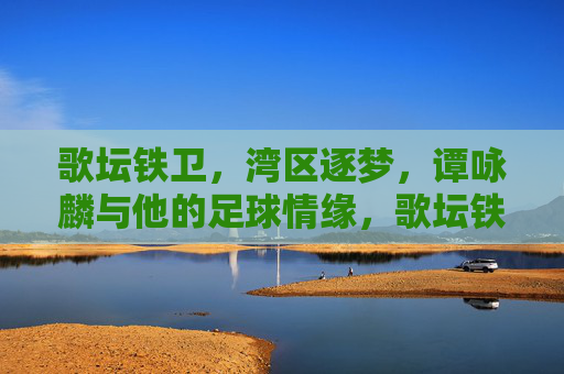 歌坛铁卫，湾区逐梦，谭咏麟与他的足球情缘，歌坛铁卫湾区逐梦，谭咏麟足球情缘