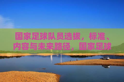 国家足球队员选拔,标准、内容与未来路径,国家足球队员选拔,标准、内容与未来路径