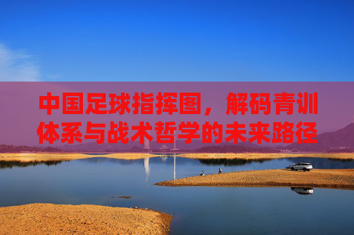 中国足球指挥图，解码青训体系与战术哲学的未来路径，中国足球青训体系与战术哲学的未来路径蓝图