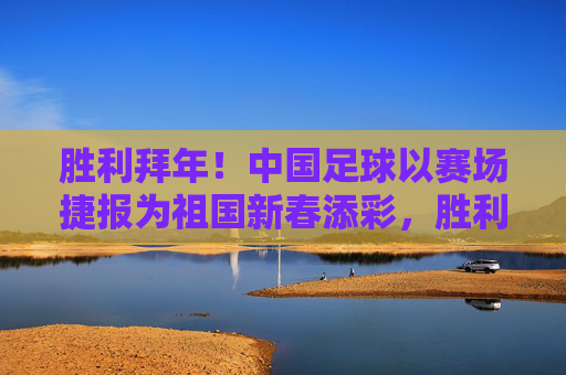 胜利拜年!中国足球以赛场捷报为祖国新春添彩,胜利拜年!中国足球赛场捷报贺新春