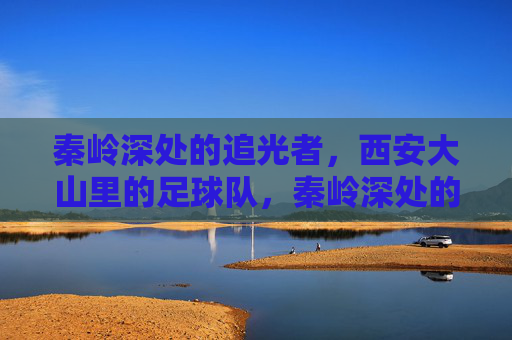 秦岭深处的追光者，西安大山里的足球队，秦岭深处的追光者足球队