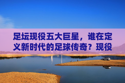 足坛现役五大巨星，谁在定义新时代的足球传奇？现役五大巨星，谁在定义新时代足球传奇？