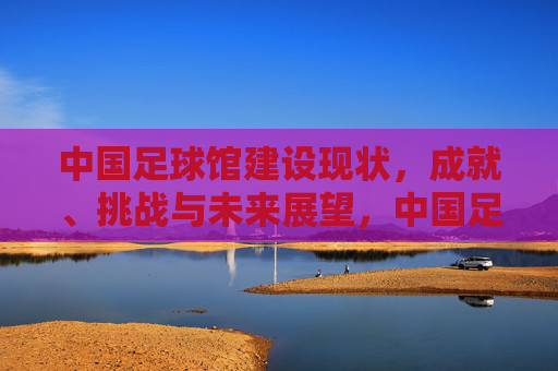 中国足球馆建设现状，成就、挑战与未来展望，中国足球馆建设，现状、成就、挑战与未来展望