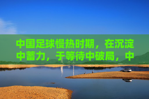 中国足球慢热时期,在沉淀中蓄力,于等待中破局,中国足球慢热,沉淀蓄力,静待破局