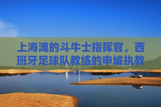 上海滩的斗牛士指挥官,西班牙足球队教练的申城执教记,上海滩斗牛士指挥官执教记