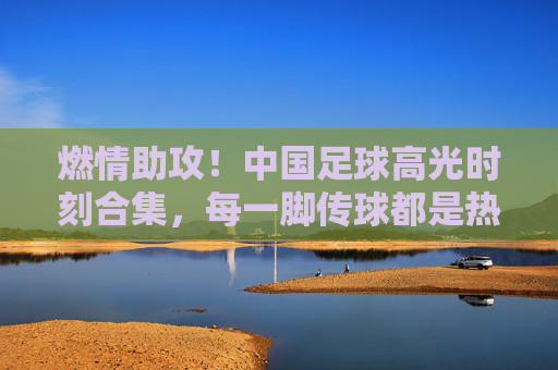燃情助攻!中国足球高光时刻合集,每一脚传球都是热血与传承,燃情助攻,中国足球高光热血传承