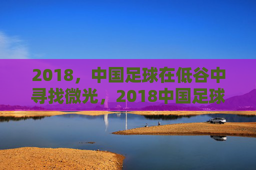 2018，中国足球在低谷中寻找微光，2018中国足球，低谷寻光
