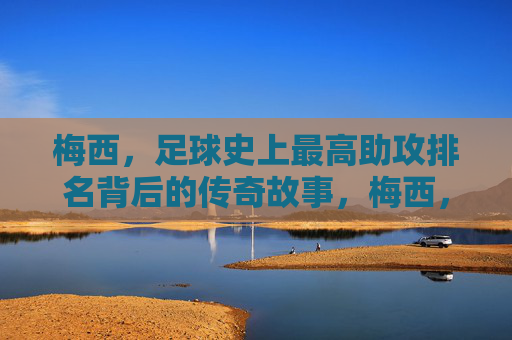 梅西，足球史上最高助攻排名背后的传奇故事，梅西，足球历史助攻王的传奇故事