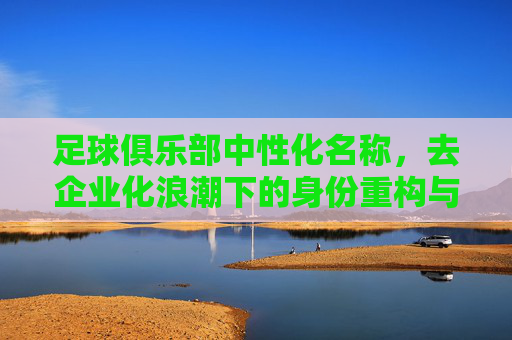 足球俱乐部中性化名称,去企业化浪潮下的身份重构与挑战,去企业化浪潮下足球俱乐部中性化名称的身份重构与挑战