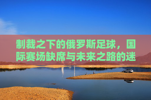 制裁之下的俄罗斯足球,国际赛场缺席与未来之路的迷茫,制裁之下的俄罗斯足球,国际赛场缺席与未来迷茫