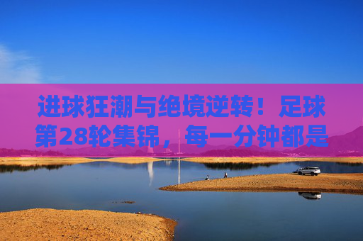 进球狂潮与绝境逆转！足球第28轮集锦，每一分钟都是心跳时刻，足球第28轮集锦，进球狂潮与绝境逆转，每一分钟都是心跳时刻