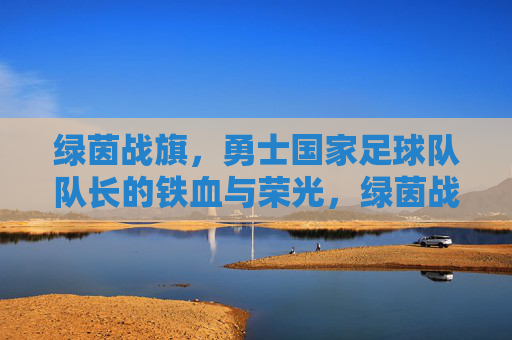 绿茵战旗,勇士国家足球队队长的铁血与荣光,绿茵战旗,队长铁血铸就荣光