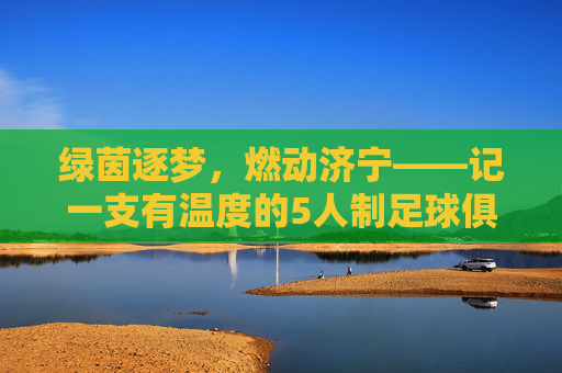 绿茵逐梦，燃动济宁——记一支有温度的5人制足球俱乐部，绿茵逐梦，燃动济宁，5人制足球俱乐部的温度