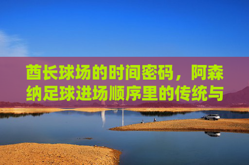 酋长球场的时间密码,阿森纳足球进场顺序里的传统与仪式感,酋长球场的时间密码,阿森纳足球进场的传统仪式感
