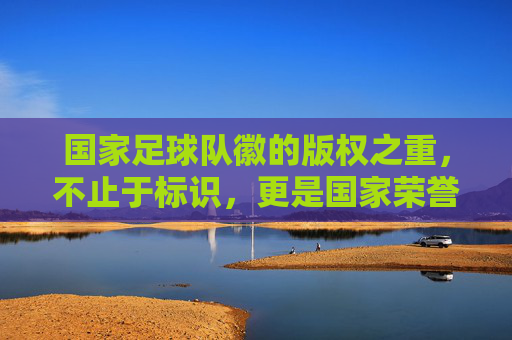 国家足球队徽的版权之重,不止于标识,更是国家荣誉与法律屏障,国家足球队徽的版权之重,国家荣誉与法律屏障