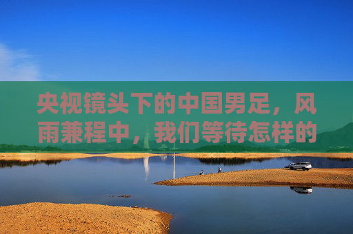 央视镜头下的中国男足，风雨兼程中，我们等待怎样的绿茵答卷？央视镜头下的中国男足，风雨兼程，绿茵答卷待书