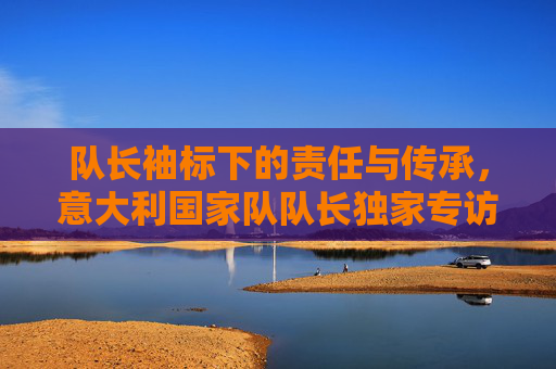 队长袖标下的责任与传承,意大利国家队队长独家专访,意大利国家队队长独家专访,袖标下的责任与传承