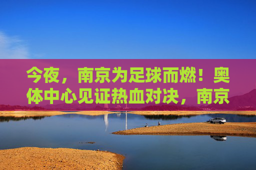 今夜,南京为足球而燃!奥体中心见证热血对决,南京奥体中心见证足球热血对决
