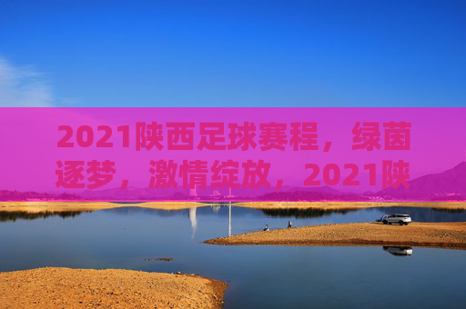 2021陕西足球赛程，绿茵逐梦，激情绽放，2021陕西足球赛程，绿茵逐梦，激情绽放