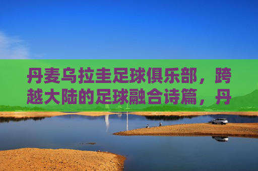 丹麦乌拉圭足球俱乐部,跨越大陆的足球融合诗篇,丹麦乌拉圭,跨大陆足球融合诗篇