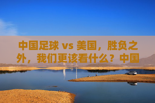中国足球 vs 美国，胜负之外，我们更该看什么？中国足球vs美国，胜负之外，我们该看什么？