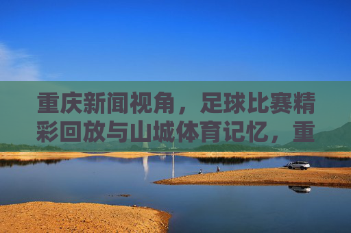 重庆新闻视角,足球比赛精彩回放与山城体育记忆,重庆视角,足球精彩回眸与山城体育记忆