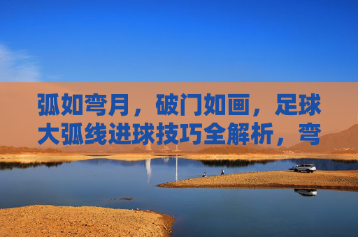 弧如弯月，破门如画，足球大弧线进球技巧全解析，弯月破门如画，足球大弧线进球技巧全解析